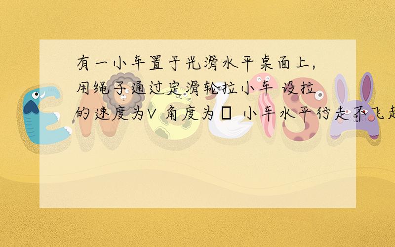 有一小车置于光滑水平桌面上,用绳子通过定滑轮拉小车 设拉的速度为V 角度为θ 小车水平行走不飞起最大限