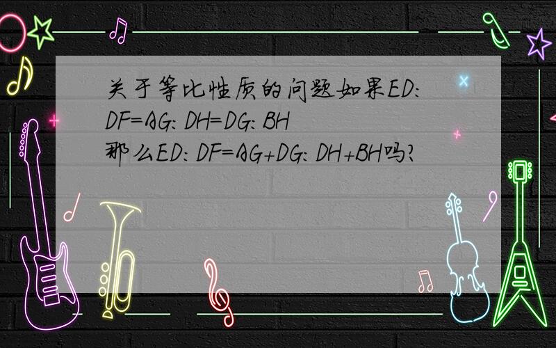 关于等比性质的问题如果ED:DF=AG:DH=DG:BH那么ED:DF=AG+DG:DH+BH吗?