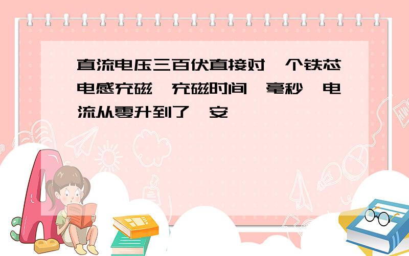 直流电压三百伏直接对一个铁芯电感充磁,充磁时间一毫秒,电流从零升到了一安,