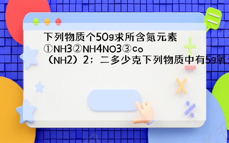 下列物质个50g求所含氮元素①NH3②NH4NO3③co（NH2）2；二多少克下列物质中有5g氧元素①H2O②H2So4