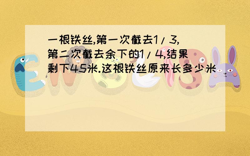 一根铁丝,第一次截去1/3,第二次截去余下的1/4,结果剩下45米.这根铁丝原来长多少米