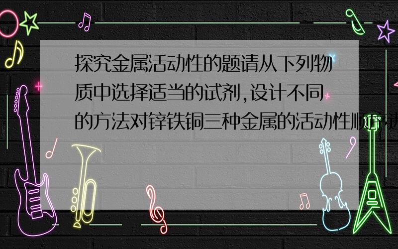 探究金属活动性的题请从下列物质中选择适当的试剂,设计不同的方法对锌铁铜三种金属的活动性顺序进行探究:A 锌片 B 铁钉