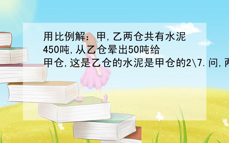 用比例解：甲,乙两仓共有水泥450吨,从乙仓晕出50吨给甲仓,这是乙仓的水泥是甲仓的2\7.问,两仓员有水泥