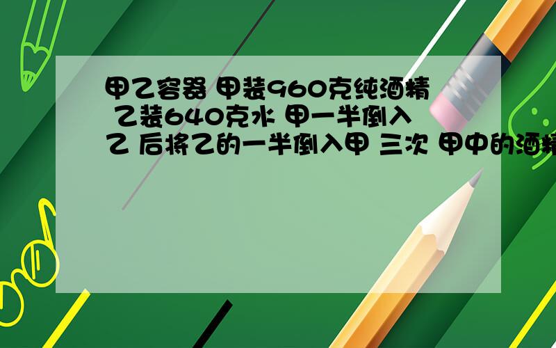 甲乙容器 甲装960克纯酒精 乙装640克水 甲一半倒入乙 后将乙的一半倒入甲 三次 甲中的酒精溶液的浓度是