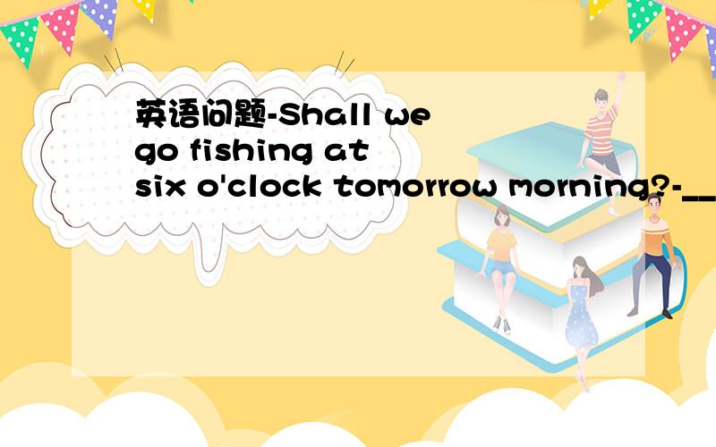 英语问题-Shall we go fishing at six o'clock tomorrow morning?-__