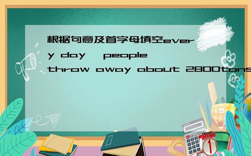 根据句意及首字母填空every day ,people throw away about 2800tons of pap