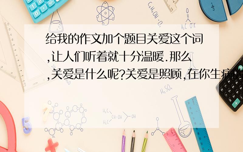 给我的作文加个题目关爱这个词,让人们听着就十分温暖.那么,关爱是什么呢?关爱是照顾,在你生病的时候送上真情的祝福.关爱是