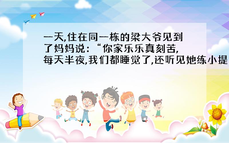 一天,住在同一栋的梁大爷见到了妈妈说：“你家乐乐真刻苦,每天半夜,我们都睡觉了,还听见她练小提琴”