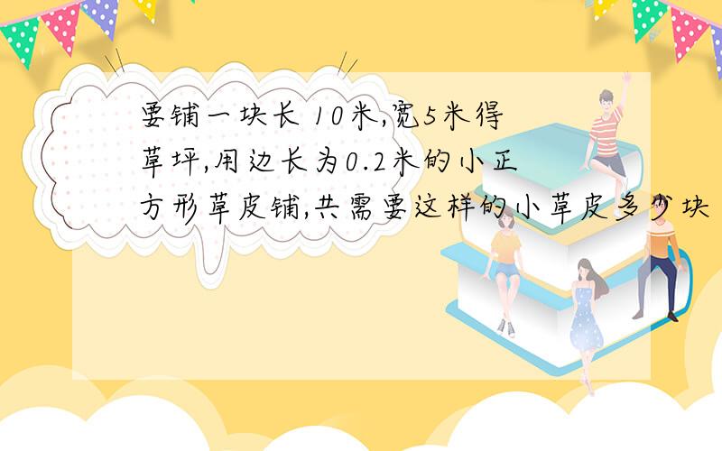 要铺一块长 10米,宽5米得草坪,用边长为0.2米的小正方形草皮铺,共需要这样的小草皮多少块