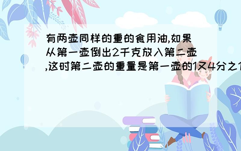 有两壶同样的重的食用油,如果从第一壶倒出2千克放入第二壶,这时第二壶的重量是第一壶的1又4分之1,原来2