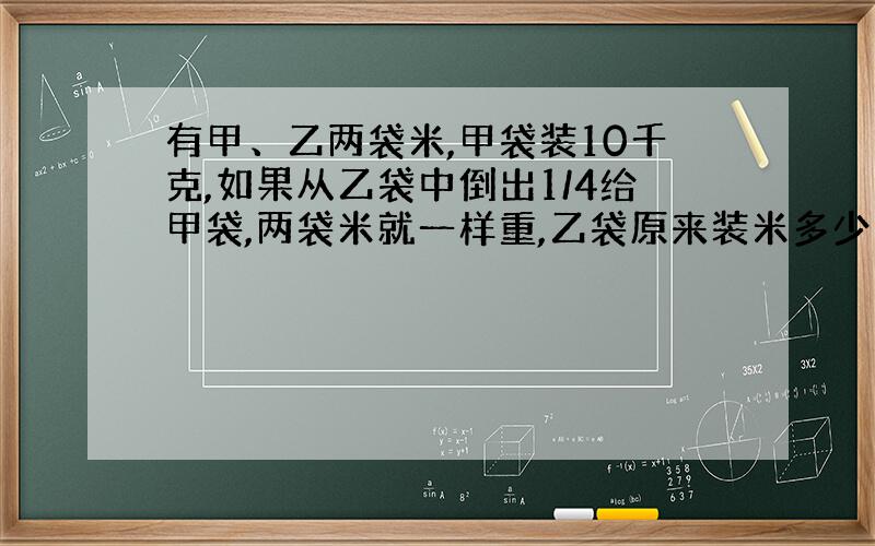 有甲、乙两袋米,甲袋装10千克,如果从乙袋中倒出1/4给甲袋,两袋米就一样重,乙袋原来装米多少千克?