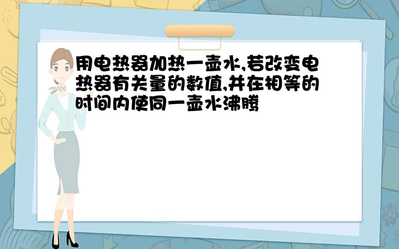 用电热器加热一壶水,若改变电热器有关量的数值,并在相等的时间内使同一壶水沸腾