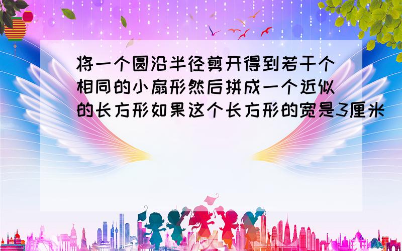 将一个圆沿半径剪开得到若干个相同的小扇形然后拼成一个近似的长方形如果这个长方形的宽是3厘米