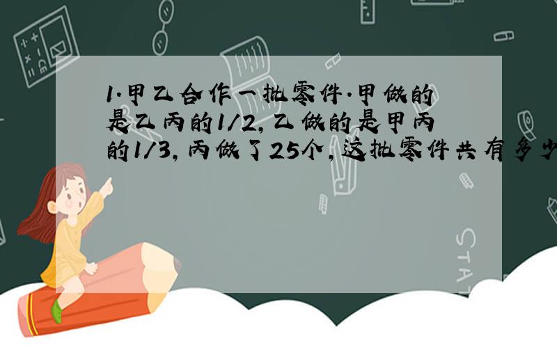 1.甲乙合作一批零件.甲做的是乙丙的1/2,乙做的是甲丙的1/3,丙做了25个,这批零件共有多少个?