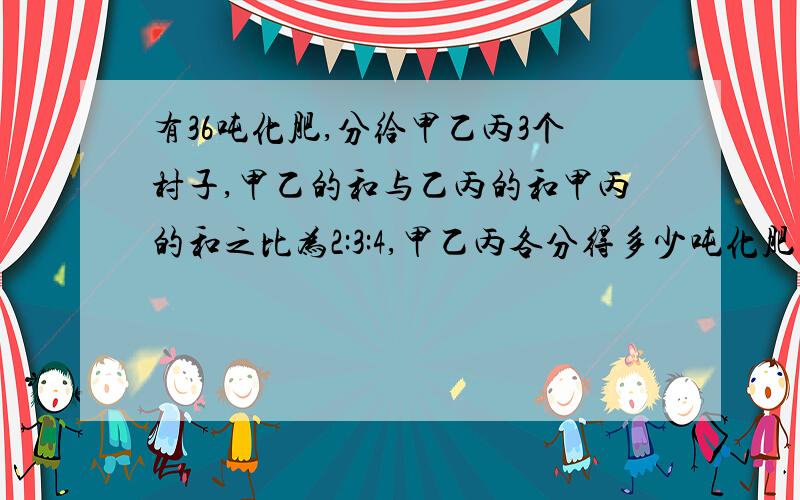 有36吨化肥,分给甲乙丙3个村子,甲乙的和与乙丙的和甲丙的和之比为2:3:4,甲乙丙各分得多少吨化肥