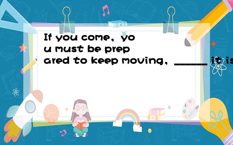 If you come，you must be prepared to keep moving，______ it is