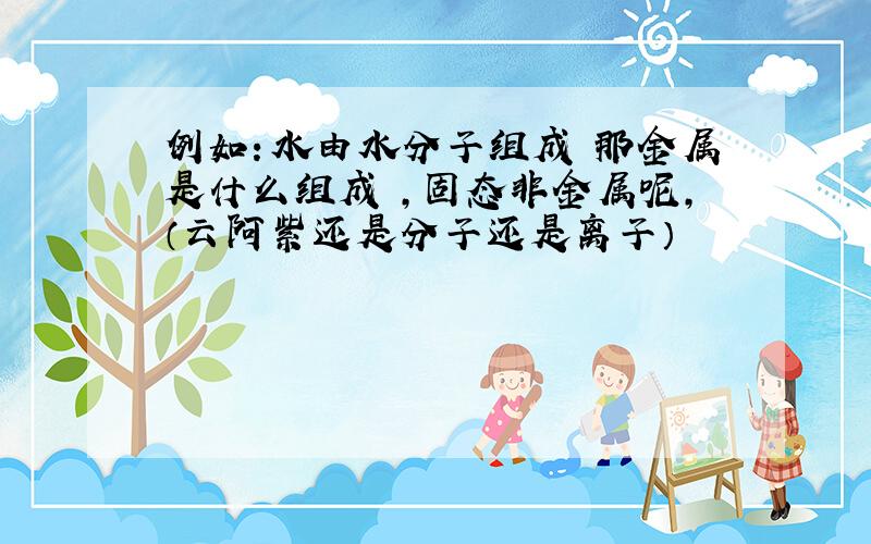 例如：水由水分子组成 那金属是什么组成 ,固态非金属呢,（云阿紫还是分子还是离子）