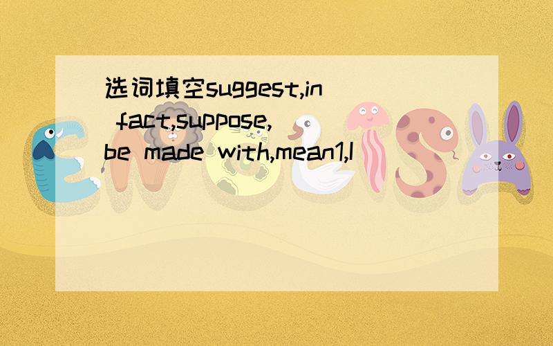 选词填空suggest,in fact,suppose,be made with,mean1,I________ you