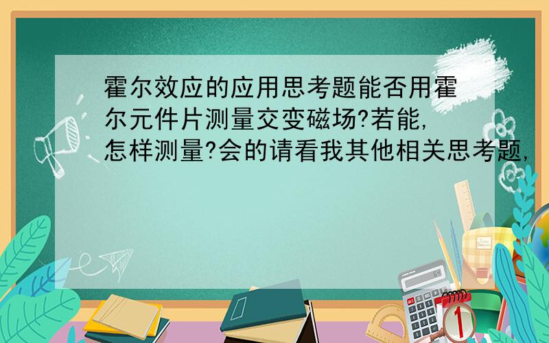 霍尔效应的应用思考题能否用霍尔元件片测量交变磁场?若能,怎样测量?会的请看我其他相关思考题,