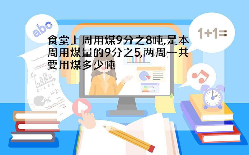 食堂上周用煤9分之8吨,是本周用煤量的9分之5,两周一共要用煤多少吨