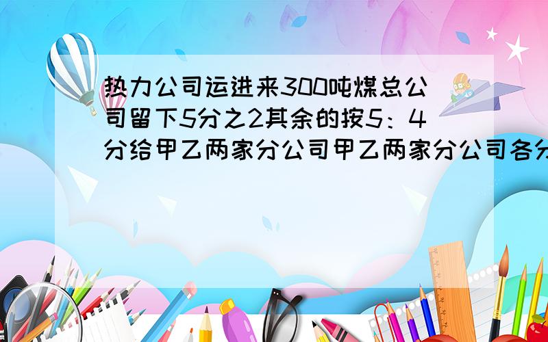 热力公司运进来300吨煤总公司留下5分之2其余的按5：4分给甲乙两家分公司甲乙两家分公司各分得多少吨