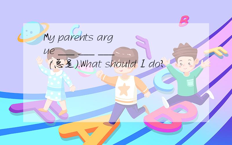 My parents argue ___ ___ ___ (总是）.What should I do?