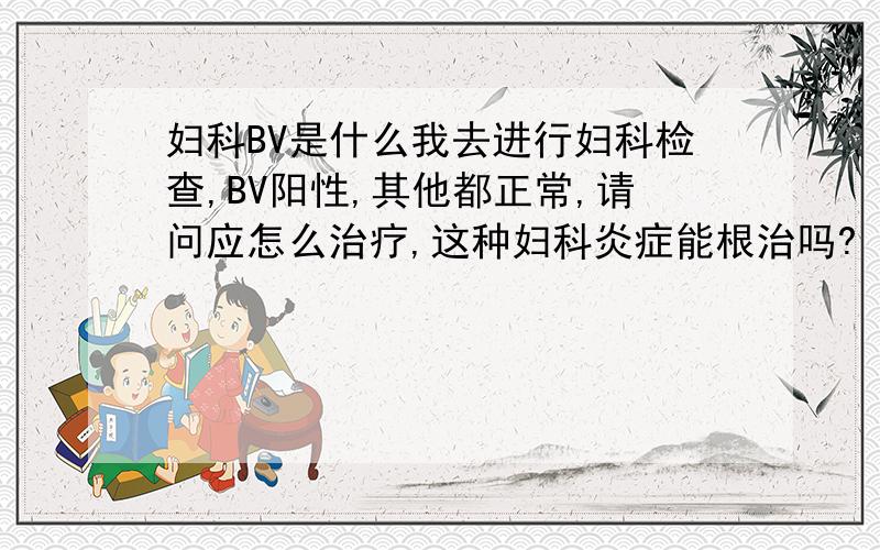 妇科BV是什么我去进行妇科检查,BV阳性,其他都正常,请问应怎么治疗,这种妇科炎症能根治吗?