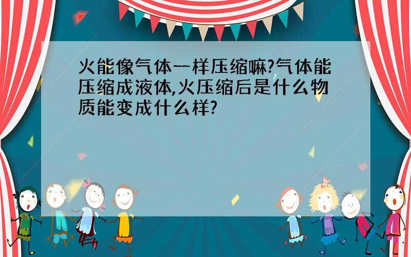 火能像气体一样压缩嘛?气体能压缩成液体,火压缩后是什么物质能变成什么样?