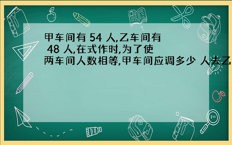 甲车间有 54 人,乙车间有 48 人,在式作时,为了使两车间人数相等,甲车间应调多少 人去乙车间