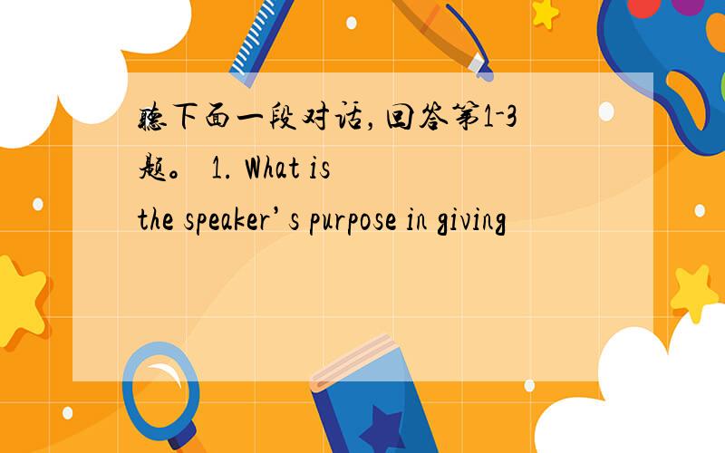 听下面一段对话，回答第1-3题。 1. What is the speaker’s purpose in giving