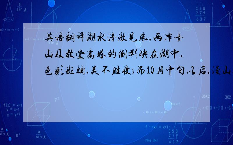 英语翻译湖水清澈见底,两岸青山及教堂高塔的倒影映在湖中,色彩斑斓,美不胜收；而10月中旬以后,漫山遍野红树黄叶,秋色如画