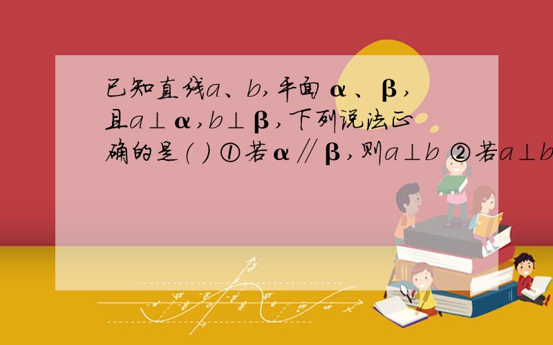 已知直线a、b,平面α、β,且a⊥α,b⊥β,下列说法正确的是（ ） ①若α∥β,则a⊥b ②若a⊥b,则α∥β ③若α