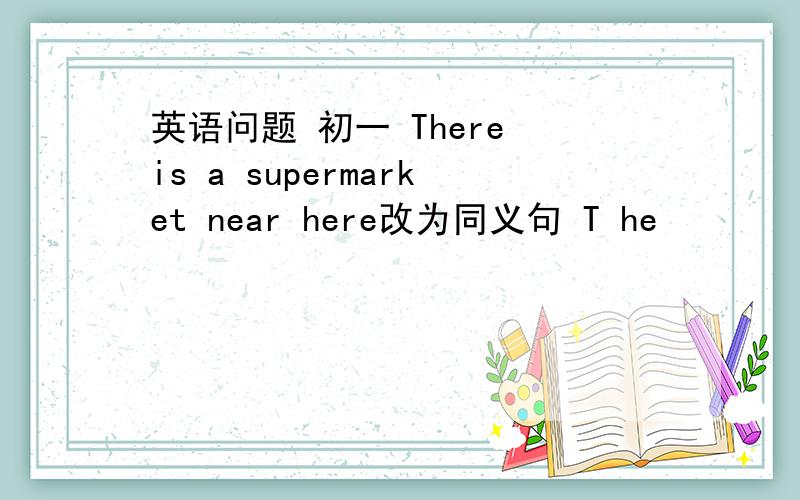 英语问题 初一 There is a supermarket near here改为同义句 T he