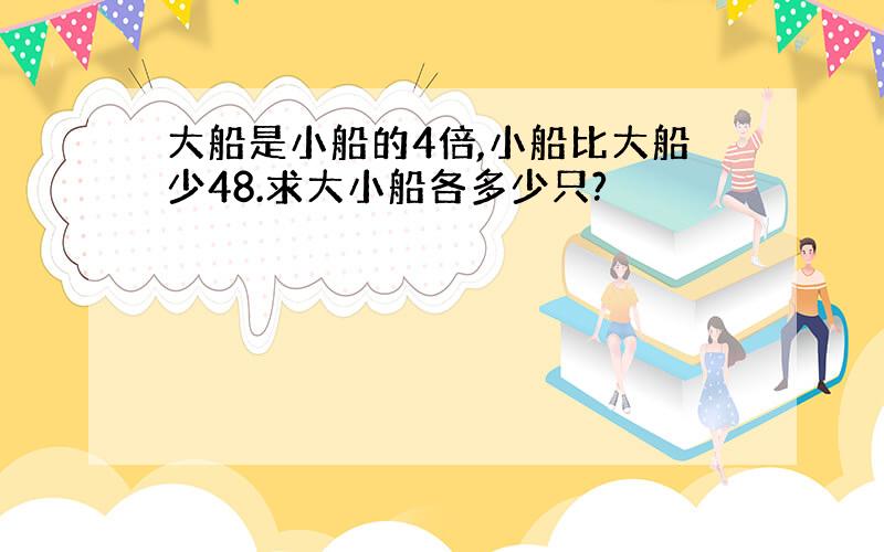 大船是小船的4倍,小船比大船少48.求大小船各多少只?