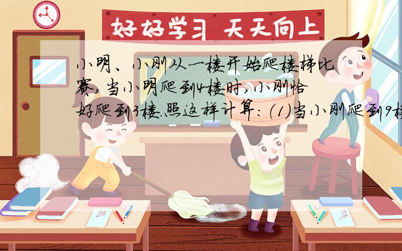 小明、小刚从一楼开始爬楼梯比赛,当小明爬到4楼时,小刚恰好爬到3楼.照这样计算：（1）当小刚爬到9楼时,小明爬到了几楼?