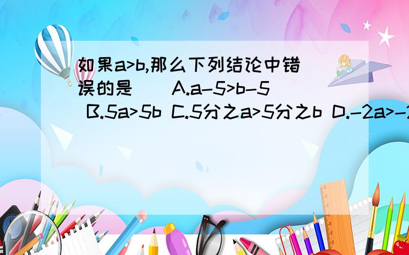 如果a>b,那么下列结论中错误的是（）A.a-5>b-5 B.5a>5b C.5分之a>5分之b D.-2a>-2b