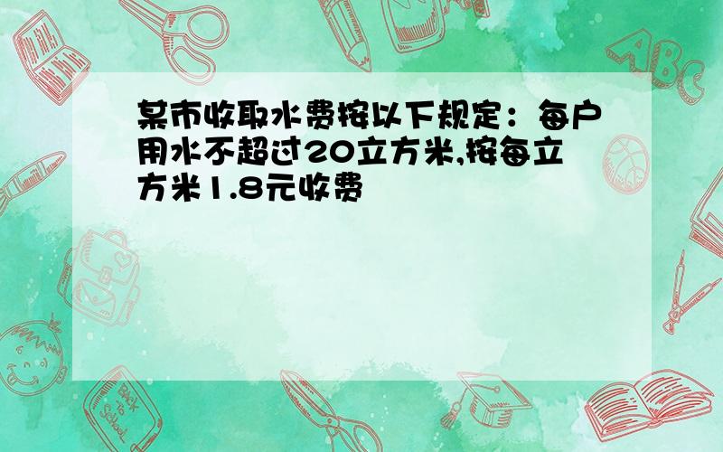 某市收取水费按以下规定：每户用水不超过20立方米,按每立方米1.8元收费