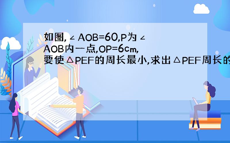 如图,∠AOB=60,P为∠AOB内一点,OP=6cm,要使△PEF的周长最小,求出△PEF周长的最小值