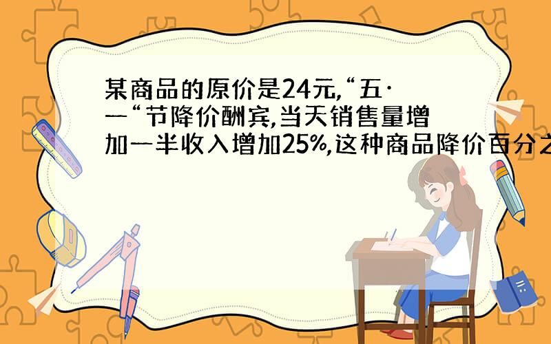 某商品的原价是24元,“五·一“节降价酬宾,当天销售量增加一半收入增加25%,这种商品降价百分之几