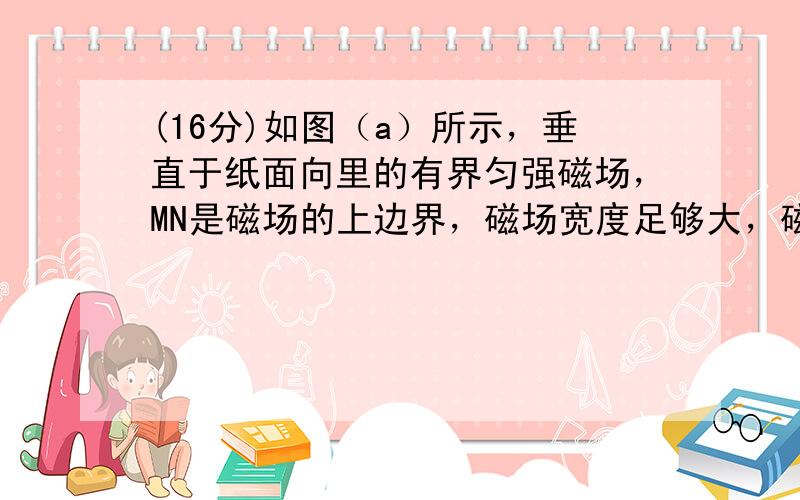 (16分)如图（a）所示，垂直于纸面向里的有界匀强磁场，MN是磁场的上边界，磁场宽度足够大，磁感应强度B 0 =1×10