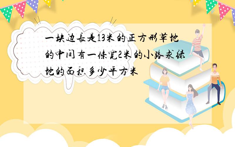 一块边长是13米的正方形草地的中间有一条宽2米的小路求绿地的面积多少平方米