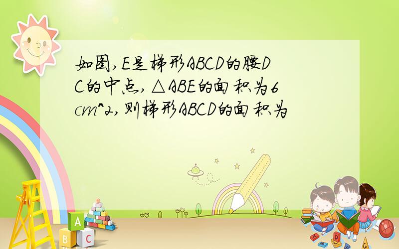 如图,E是梯形ABCD的腰DC的中点,△ABE的面积为6cm^2,则梯形ABCD的面积为