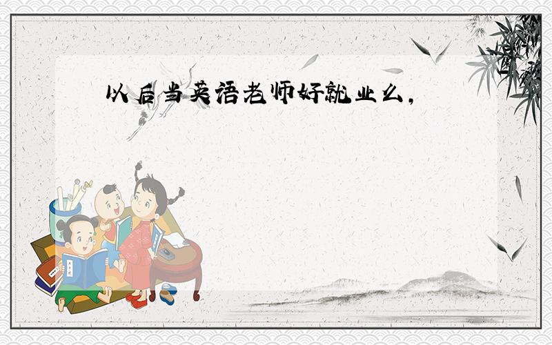 以后当英语老师好就业么,