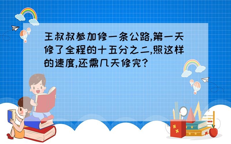 王叔叔参加修一条公路,第一天修了全程的十五分之二,照这样的速度,还需几天修完?