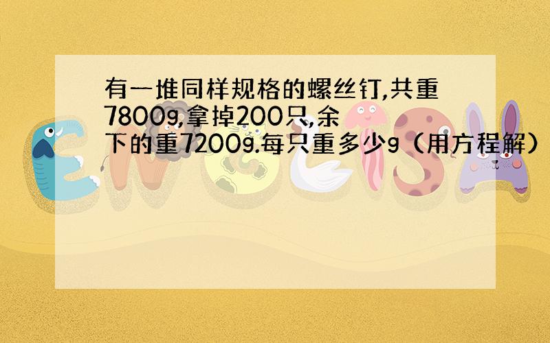 有一堆同样规格的螺丝钉,共重7800g,拿掉200只,余下的重7200g.每只重多少g（用方程解）