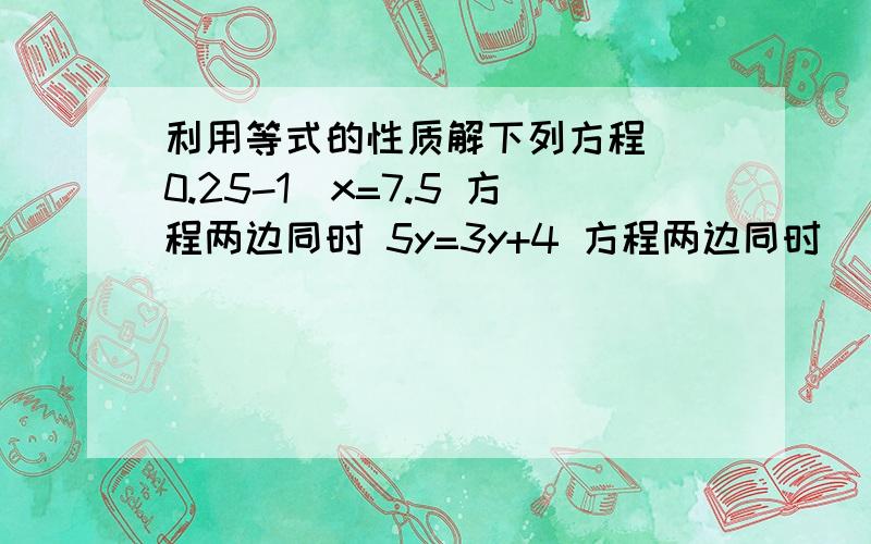 利用等式的性质解下列方程 （0.25-1）x=7.5 方程两边同时 5y=3y+4 方程两边同时