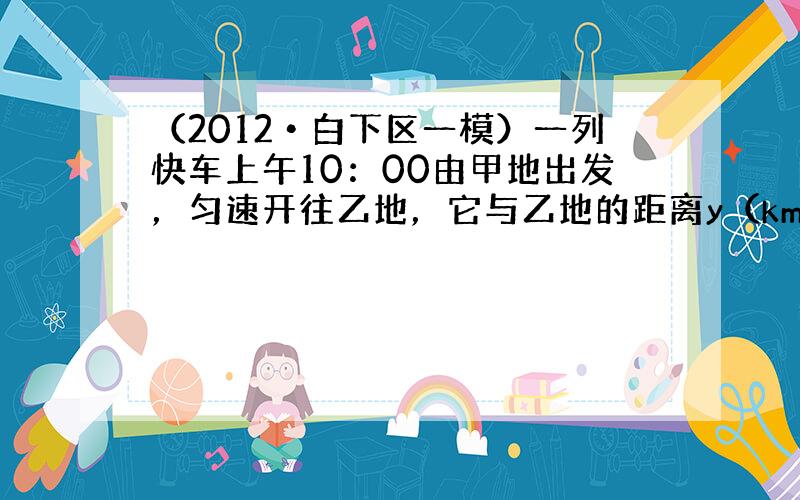 （2012•白下区一模）一列快车上午10：00由甲地出发，匀速开往乙地，它与乙地的距离y（km）和行驶时间x（h）之间的