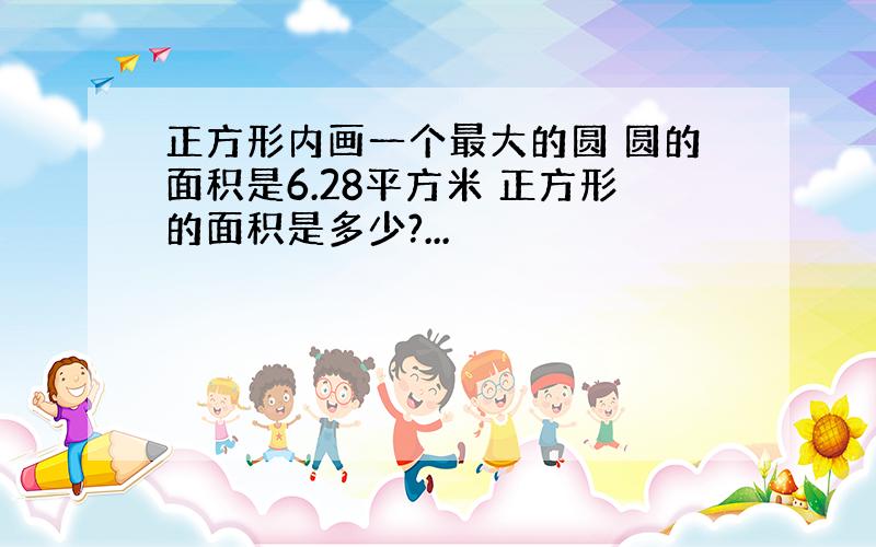 正方形内画一个最大的圆 圆的面积是6.28平方米 正方形的面积是多少?...