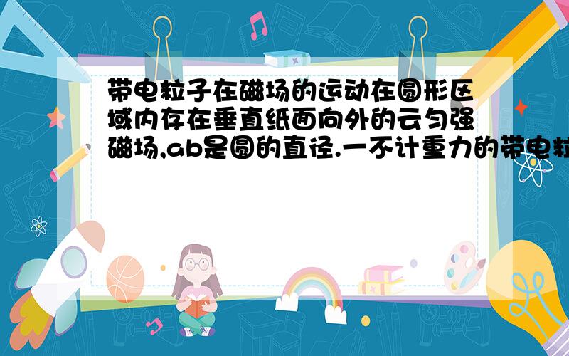 带电粒子在磁场的运动在圆形区域内存在垂直纸面向外的云匀强磁场,ab是圆的直径.一不计重力的带电粒子从a点射入磁场,当速度