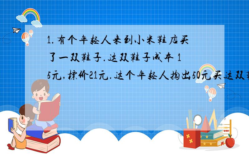 1.有个年轻人来到小米鞋店买了一双鞋子.这双鞋子成本 15元,标价21元.这个年轻人掏出50元买这双鞋子.小米鞋店当时没